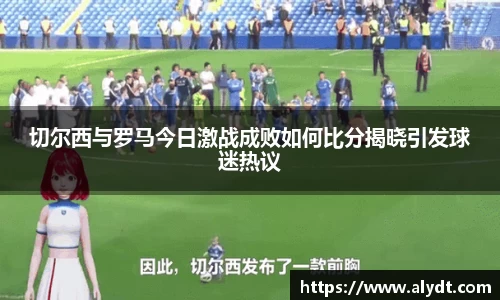 切尔西与罗马今日激战成败如何比分揭晓引发球迷热议