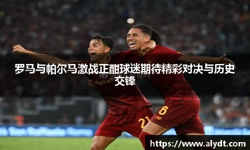 罗马与帕尔马激战正酣球迷期待精彩对决与历史交锋