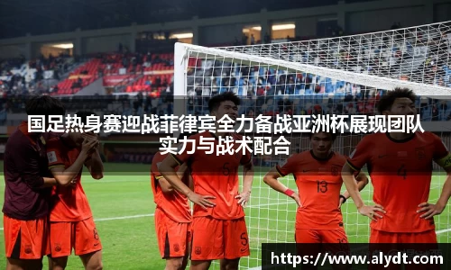 国足热身赛迎战菲律宾全力备战亚洲杯展现团队实力与战术配合