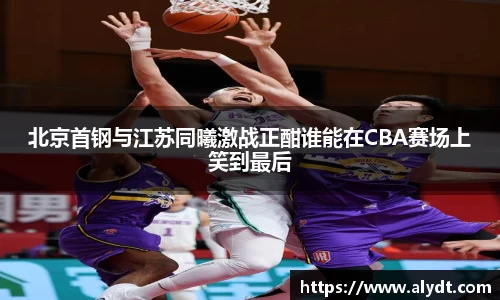 北京首钢与江苏同曦激战正酣谁能在CBA赛场上笑到最后