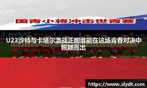 U23沙特与卡塔尔激战正酣谁能在这场青春对决中脱颖而出